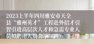 2023上半年四川雅安市天全县“雅州英才”工程赴外招才引智引进高层次人才和急需专业人员拟聘用人员公示（四）