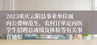 2023重庆云阳县事业单位面向公费师范生、农村订单定向医学生招聘总成绩及体检等有关事宜通知