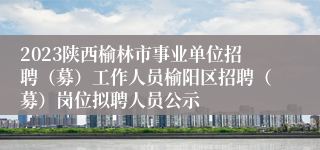 2023陕西榆林市事业单位招聘（募）工作人员榆阳区招聘（募）岗位拟聘人员公示