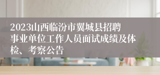 2023山西临汾市翼城县招聘事业单位工作人员面试成绩及体检、考察公告