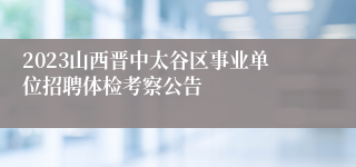 2023山西晋中太谷区事业单位招聘体检考察公告