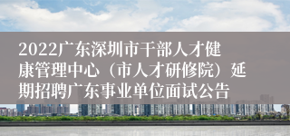 2022广东深圳市干部人才健康管理中心（市人才研修院）延期招聘广东事业单位面试公告