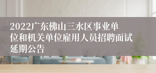 2022广东佛山三水区事业单位和机关单位雇用人员招聘面试延期公告