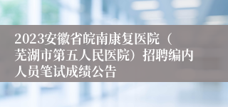 2023安徽省皖南康复医院（芜湖市第五人民医院）招聘编内人员笔试成绩公告