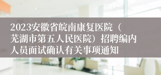 2023安徽省皖南康复医院（芜湖市第五人民医院）招聘编内人员面试确认有关事项通知