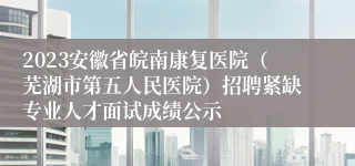 2023安徽省皖南康复医院（芜湖市第五人民医院）招聘紧缺专业人才面试成绩公示