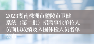 2023湖南株洲市醴陵市卫健系统（第二批）招聘事业单位人员面试成绩及入围体检人员名单公布