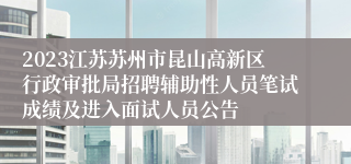 2023江苏苏州市昆山高新区行政审批局招聘辅助性人员笔试成绩及进入面试人员公告