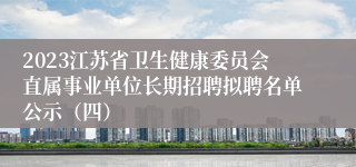 2023江苏省卫生健康委员会直属事业单位长期招聘拟聘名单公示（四）