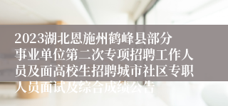 2023湖北恩施州鹤峰县部分事业单位第二次专项招聘工作人员及面高校生招聘城市社区专职人员面试及综合成绩公告