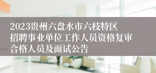 2023贵州六盘水市六枝特区招聘事业单位工作人员资格复审合格人员及面试公告