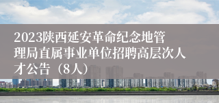 2023陕西延安革命纪念地管理局直属事业单位招聘高层次人才公告（8人）