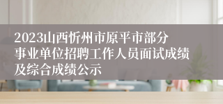 2023山西忻州市原平市部分事业单位招聘工作人员面试成绩及综合成绩公示