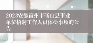 2023安徽宿州市砀山县事业单位招聘工作人员体检事项的公告