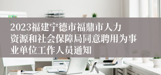 2023福建宁德市福鼎市人力资源和社会保障局同意聘用为事业单位工作人员通知