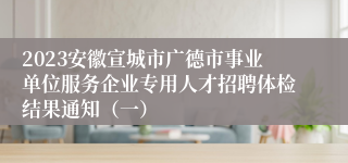 2023安徽宣城市广德市事业单位服务企业专用人才招聘体检结果通知（一）