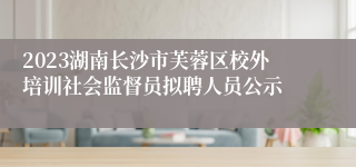 2023湖南长沙市芙蓉区校外培训社会监督员拟聘人员公示