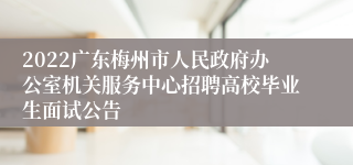 2022广东梅州市人民政府办公室机关服务中心招聘高校毕业生面试公告