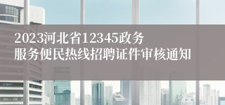 2023河北省12345政务服务便民热线招聘证件审核通知