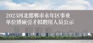 2023河北邯郸市永年区事业单位博硕引才拟聘用人员公示