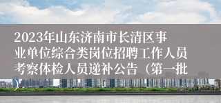 2023年山东济南市长清区事业单位综合类岗位招聘工作人员考察体检人员递补公告（第一批）