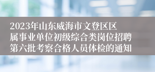 2023年山东威海市文登区区属事业单位初级综合类岗位招聘第六批考察合格人员体检的通知