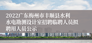 2022广东梅州市丰顺县水利水电勘测设计室招聘临聘人员拟聘用人员公示