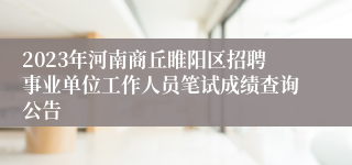 2023年河南商丘睢阳区招聘事业单位工作人员笔试成绩查询公告