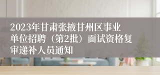 2023年甘肃张掖甘州区事业单位招聘（第2批）面试资格复审递补人员通知