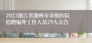 2023浙江省湖州市市级医院招聘编外工作人员29人公告