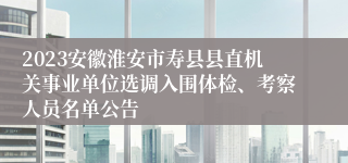 2023安徽淮安市寿县县直机关事业单位选调入围体检、考察人员名单公告