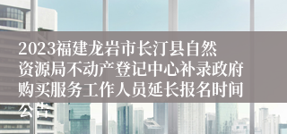 2023福建龙岩市长汀县自然资源局不动产登记中心补录政府购买服务工作人员延长报名时间公告