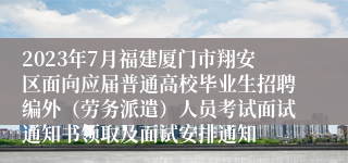 2023年7月福建厦门市翔安区面向应届普通高校毕业生招聘编外（劳务派遣）人员考试面试通知书领取及面试安排通知