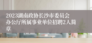 2023湖南政协长沙市委员会办公厅所属事业单位招聘2人简章