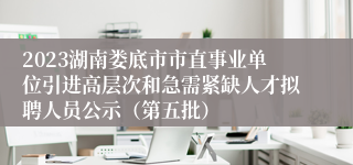 2023湖南娄底市市直事业单位引进高层次和急需紧缺人才拟聘人员公示（第五批）