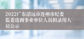 2022广东清远市连州市纪委监委选调事业单位人员拟录用人员公示