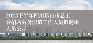 2023下半年四川乐山市总工会招聘劳务派遣工作人员拟聘用人员公示