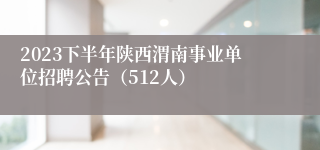 2023下半年陕西渭南事业单位招聘公告（512人）