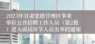 2023年甘肃张掖甘州区事业单位公开招聘工作人员（第2批）进入面试环节人员名单的通知