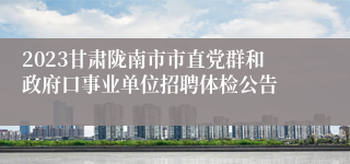 2023甘肃陇南市市直党群和政府口事业单位招聘体检公告