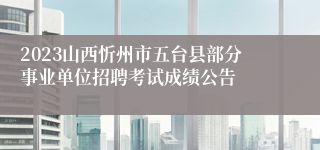 2023山西忻州市五台县部分事业单位招聘考试成绩公告