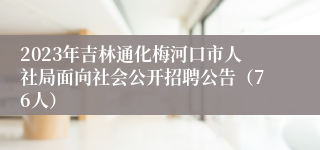 2023年吉林通化梅河口市人社局面向社会公开招聘公告（76人）