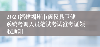 2023福建福州市闽侯县卫健系统考调人员笔试考试准考证领取通知