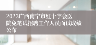 2023广西南宁市红十字会医院免笔试招聘工作人员面试成绩公布