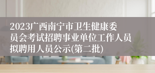 2023广西南宁市卫生健康委员会考试招聘事业单位工作人员拟聘用人员公示(第二批)