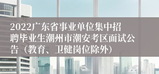 2022广东省事业单位集中招聘毕业生潮州市潮安考区面试公告（教育、卫健岗位除外）