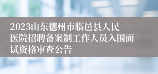 2023山东德州市临邑县人民医院招聘备案制工作人员入围面试资格审查公告