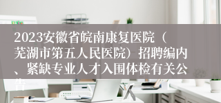 2023安徽省皖南康复医院（芜湖市第五人民医院）招聘编内、紧缺专业人才入围体检有关公告