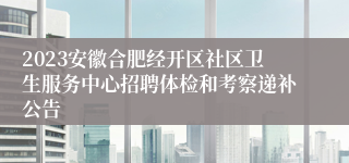 2023安徽合肥经开区社区卫生服务中心招聘体检和考察递补公告