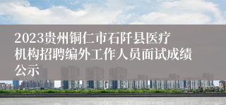 2023贵州铜仁市石阡县医疗机构招聘编外工作人员面试成绩公示